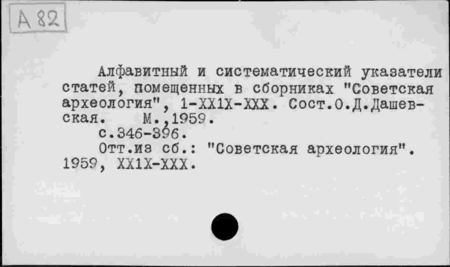 ﻿М2
Алфавитный и систематический указатели статей, помещенных в сборниках ’’Советская археология”, 1-ХХ1Х-ХХХ. Сост.О.Д.Дашев-ская. М.,1959. с.346-396.
Отт.из сб.: "Советская аохеология". 1959, ХХ1Х-ХХХ.